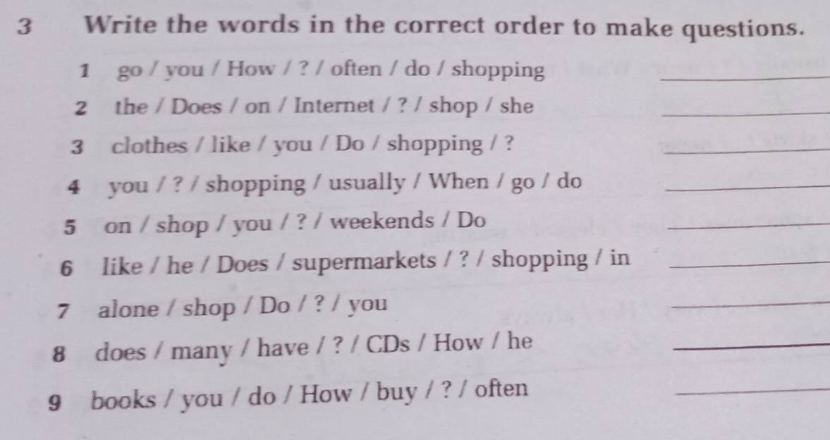 Write the words in the correct order to make questions. 
1 go / you / How / ? / often / do / shopping_ 
2 the / Does / on / Internet / ? / shop / she_ 
3 clothes / like / you / Do / shopping / ? 
_ 
4 you / ? / shopping / usually / When / go / do_ 
5 on / shop / you / ? / weekends / Do 
_ 
6 like / he / Does / supermarkets / ? / shopping / in_ 
7 alone / shop / Do / ? / you 
_ 
8 does / many / have / ? / CDs / How / he 
_ 
9 books / you / do / How / buy / ? / often 
_