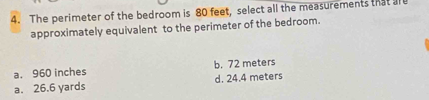 The perimeter of the bedroom is 80 feet, select all the measurements that are
approximately equivalent to the perimeter of the bedroom.
a. 960 inches b. 72 meters
a. 26.6 yards d. 24.4 meters