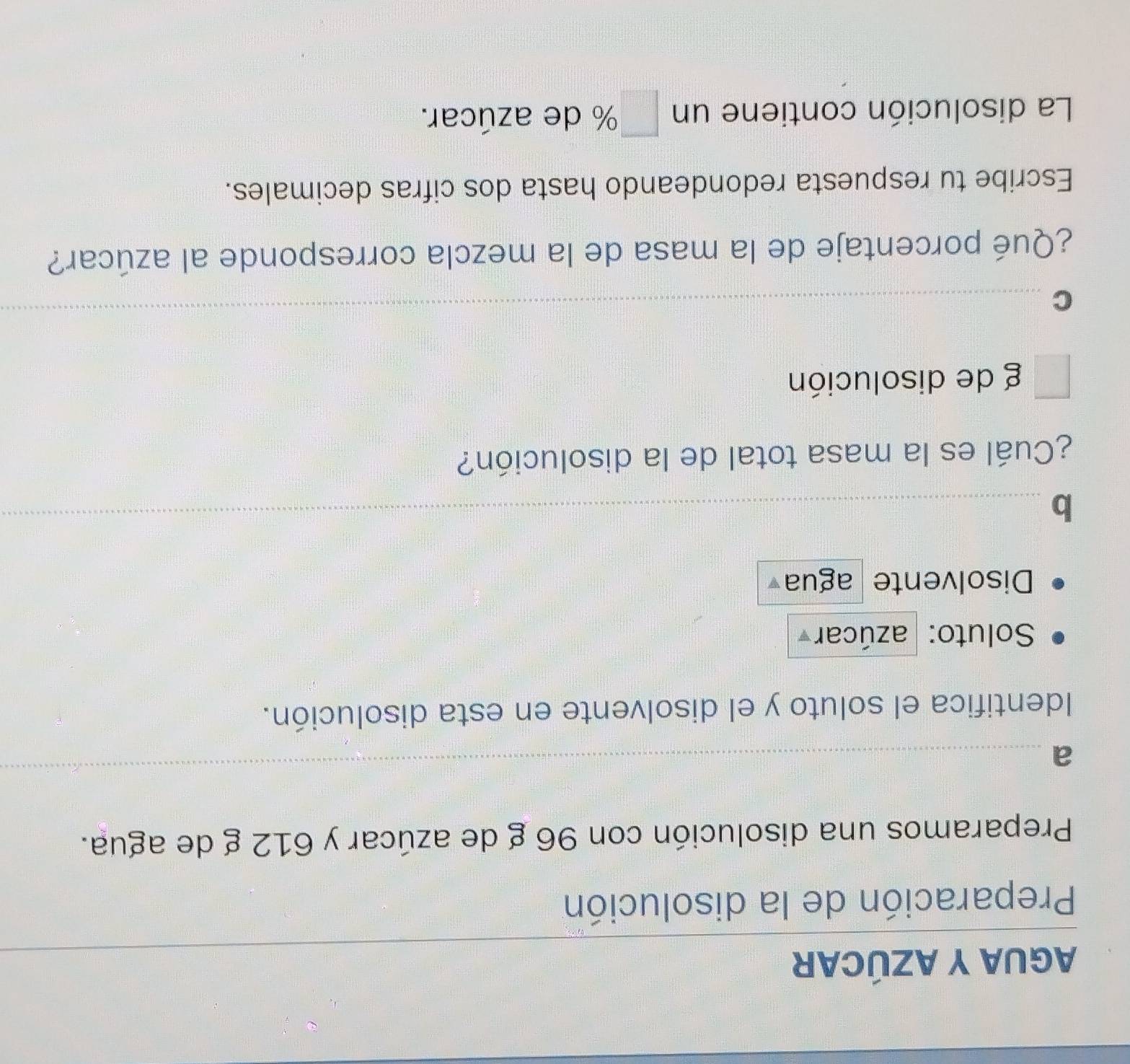 AGUA Y AZÚCAR 
_ 
Preparación de la disolución 
Preparamos una disolución con 96 g de azúcar y 612 g de agua. 
_a 
_ 
Identifica el soluto y el disolvente en esta disolución. 
Soluto: azúcar 
Disolvente agua 
_b 
¿Cuál es la masa total de la disolución? 
g de disolución 
_C 
¿Qué porcentaje de la masa de la mezcla corresponde al azúcar? 
Escribe tu respuesta redondeando hasta dos cifras decimales. 
La disolución contiene un % de azúcar.