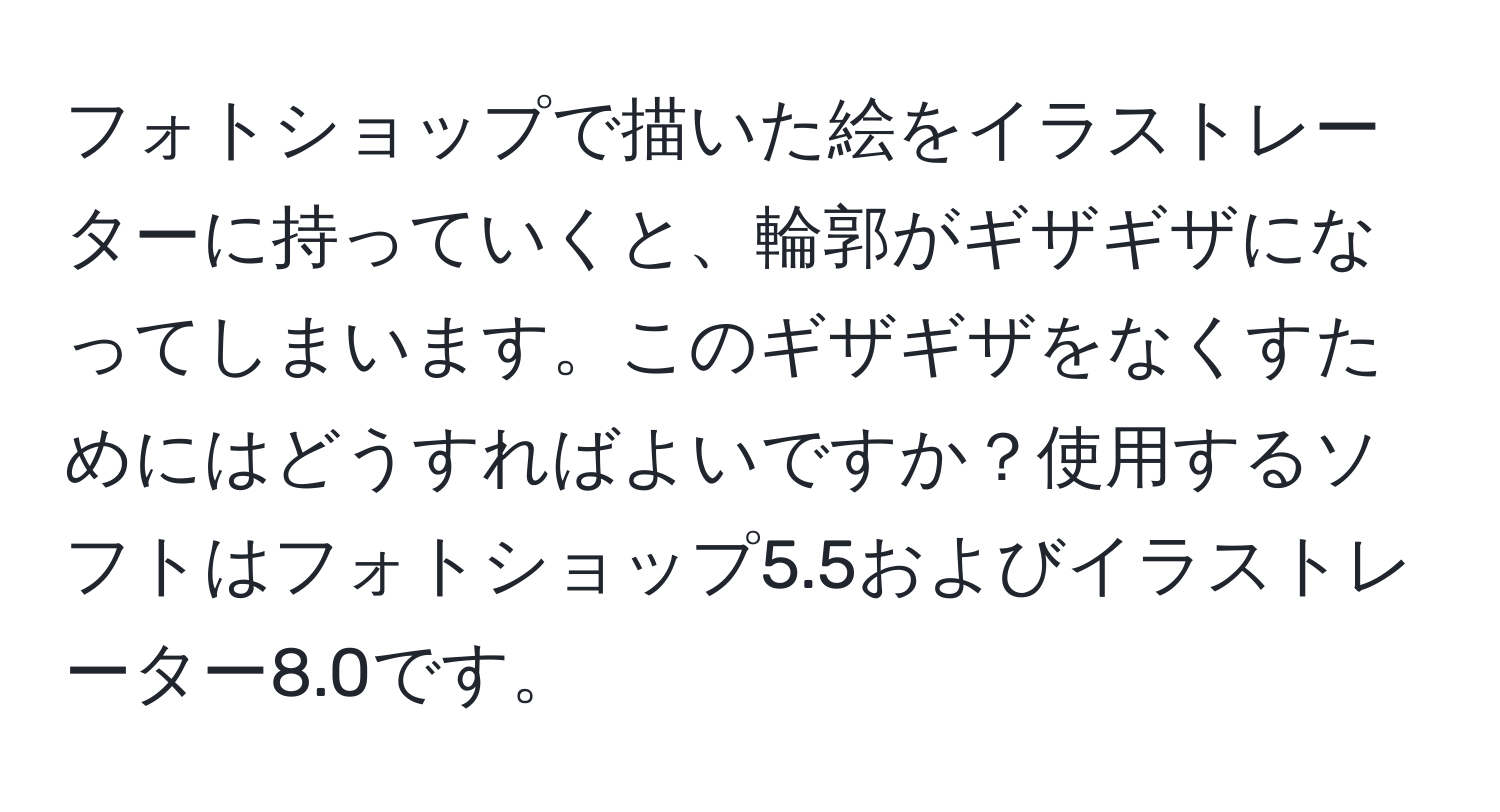 フォトショップで描いた絵をイラストレーターに持っていくと、輪郭がギザギザになってしまいます。このギザギザをなくすためにはどうすればよいですか？使用するソフトはフォトショップ5.5およびイラストレーター8.0です。