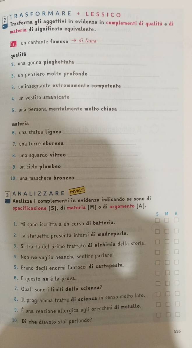 RASFO R MA R E + L ESSICO 
2 Trasforma gli aggettivi in evidenza in complementi di qualità e di 
materia di significato equivalente. 
Es un cantante famoso _di fama 
qualità 
1. una gonna pieghettata_ 
2. un pensiero molto profondo_ 
3. un'insegnante estremamente competente_ 
4. un vestito smanicato_ 
5. una persona mentalmente molto chiusa_ 
materia 
6. una statua lignea_ 
7. una torre eburnea_ 
8. uno sguardo vitreo_ 
9. un cielo plumbeo_ 
10. una maschera bronzea_ 
3AN A L I Z ZA R E INVALSI 
Analizza i complementi in evidenza indicando se sono di 
specificazione [S], di materia [M] o di argomento [A]. 
S M A 
1. Mi sono iscritta a un corso di batteria. 
2. La statuetta presenta intarsi di madreperla. 
3. Si tratta del primo trattato di alchimia della storia. 
4. Non ne voglio neanche sentire parlare! 
5. Erano degli enormi fantocci di cartapesta. 
6. E questo ne è la prova. 
7. Quali sono i limiti della scienza? 
8. Il programma tratta di scienza in senso molto lato. 
9. È una reazione allergica agli orecchini di metallo. 
10. Di che diavolo stai parlando? 
535