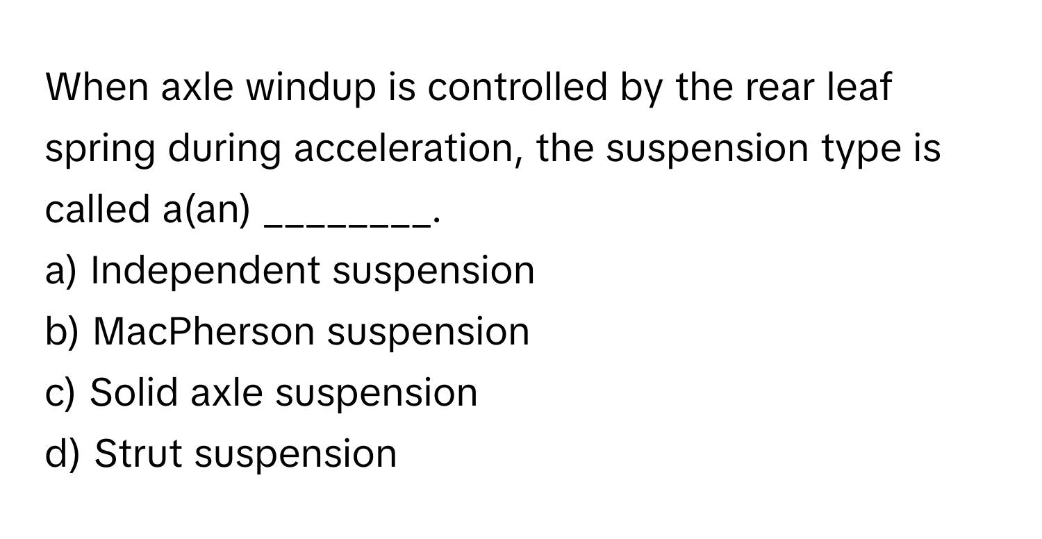 When axle windup is controlled by the rear leaf spring during acceleration, the suspension type is called a(an) ________.

a) Independent suspension
b) MacPherson suspension
c) Solid axle suspension
d) Strut suspension