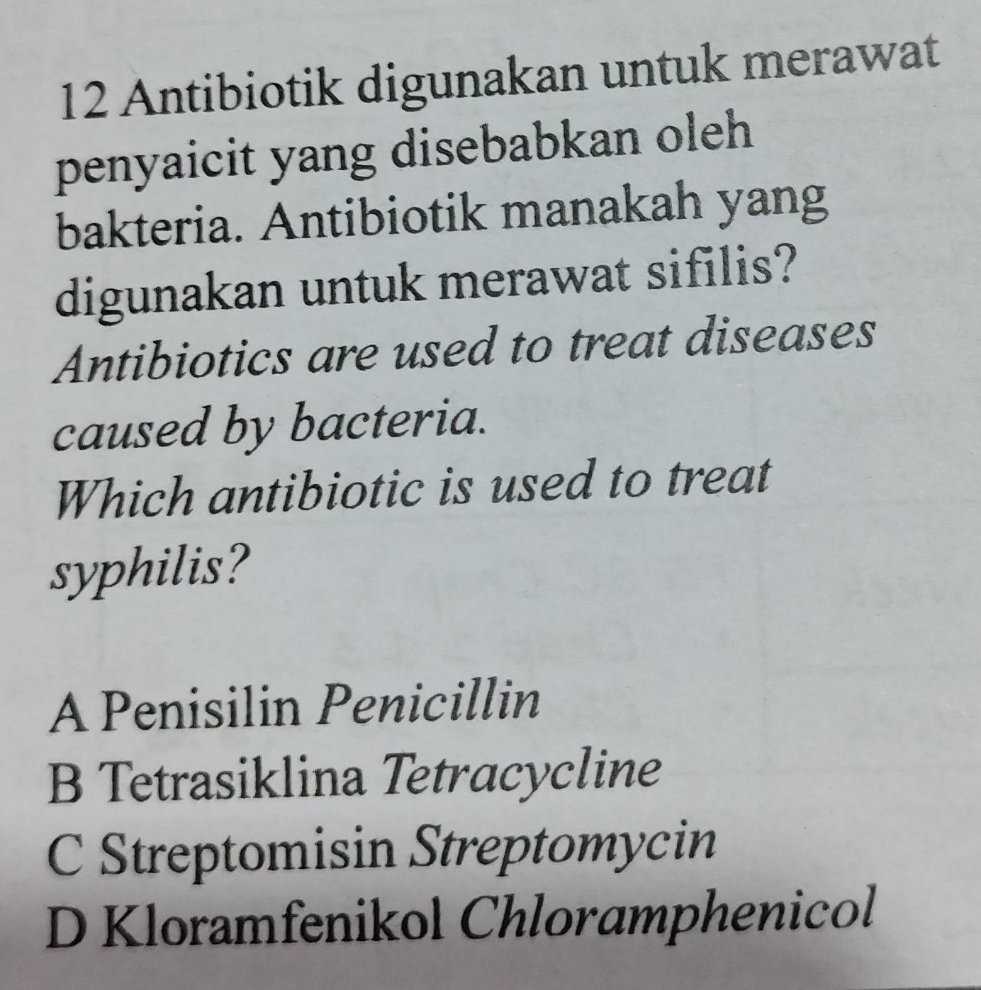 Antibiotik digunakan untuk merawat
penyaicit yang disebabkan oleh
bakteria. Antibiotik manakah yang
digunakan untuk merawat sifilis?
Antibiotics are used to treat diseases
caused by bacteria.
Which antibiotic is used to treat
syphilis?
A Penisilin Penicillin
B Tetrasiklina Tetracycline
C Streptomisin Streptomycin
D Kloramfenikol Chloramphenicol