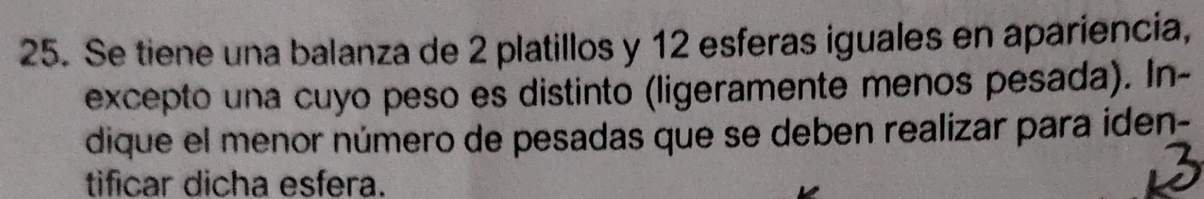 Se tiene una balanza de 2 platillos y 12 esferas iguales en apariencia, 
excepto una cuyo peso es distinto (ligeramente menos pesada). In- 
dique el menor número de pesadas que se deben realizar para iden- 
tificar dicha esfera.