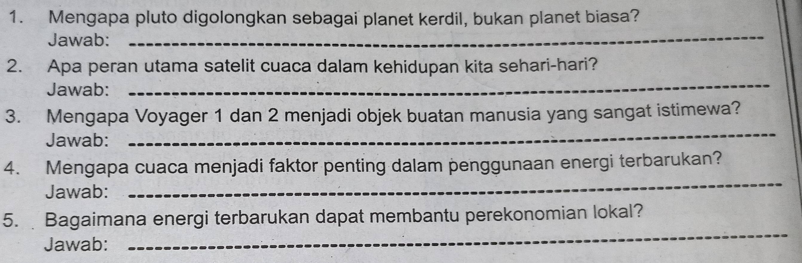 Mengapa pluto digolongkan sebagai planet kerdil, bukan planet biasa? 
Jawab: 
_ 
2. Apa peran utama satelit cuaca dalam kehidupan kita sehari-hari? 
Jawab: 
_ 
3. Mengapa Voyager 1 dan 2 menjadi objek buatan manusia yang sangat istimewa? 
Jawab: 
_ 
4. Mengapa cuaca menjadi faktor penting dalam penggunaan energi terbarukan? 
Jawab: 
_ 
_ 
5. Bagaimana energi terbarukan dapat membantu perekonomian lokal? 
Jawab: