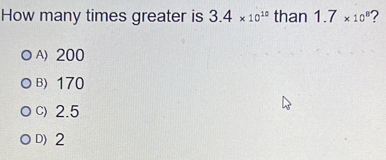 How many times greater is 3.4* 10^(10) than 1.7* 10^8 ?
A) 200
B) 170
C) 2.5
D) 2