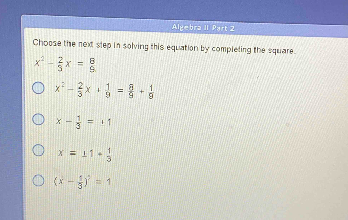 Algebra II Part 2
Choose the next step in solving this equation by completing the square.
x^2- 2/3 x= 8/9 
x^2- 2/3 x+ 1/9 = 8/9 + 1/9 
x- 1/3 =± 1
x=± 1+ 1/3 
(x- 1/3 )^2=1