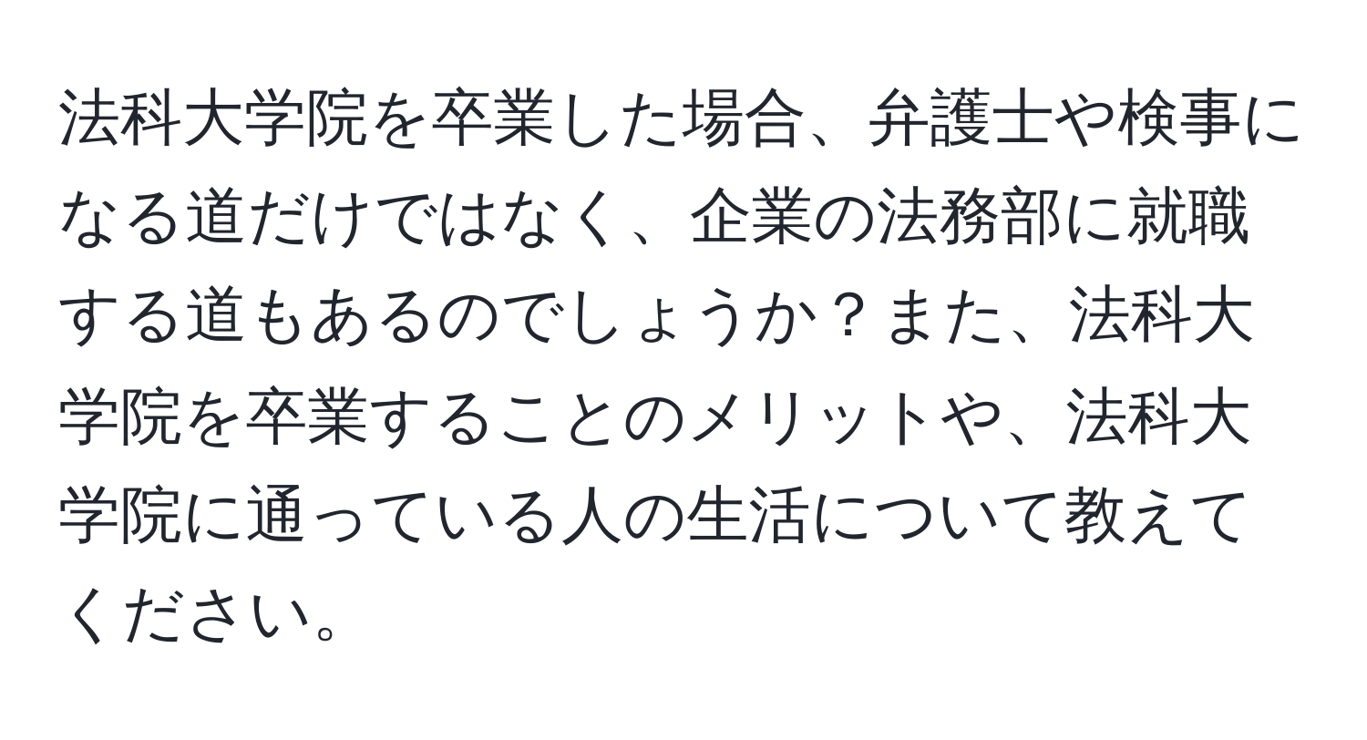 法科大学院を卒業した場合、弁護士や検事になる道だけではなく、企業の法務部に就職する道もあるのでしょうか？また、法科大学院を卒業することのメリットや、法科大学院に通っている人の生活について教えてください。