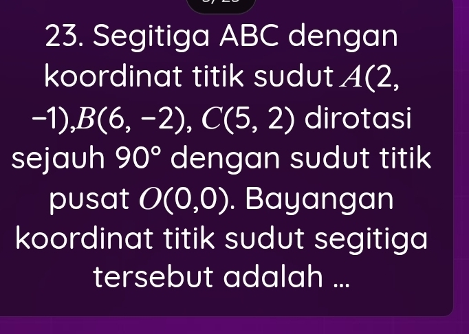 Segitiga ABC dengan 
koordinat titik sudut A(2,
-1) ) , B(6,-2), C(5,2) dirotasi 
sejauh 90° dengan sudut titik 
pusat O(0,0). Bayangan 
koordinat titik sudut segitiga 
tersebut adalah ...