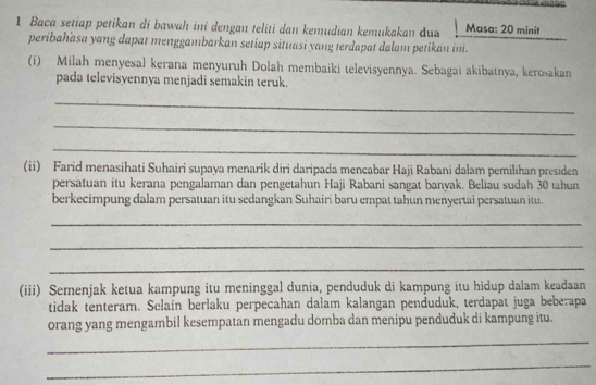 Baca setiap petikan di bawah ini dengan teliti dan kemudian kemukakan dua Masa: 20 minit
peribahasa yang dapat menggambarkan setiap situasi yang terdapat dalam petikan ini. 
(i) Milah menyesal kerana menyuruh Dolah membaiki televisyennya. Sebagai akibatnya, kerošakan 
pada televisyennya menjadi semakin teruk. 
_ 
_ 
_ 
(ii) Farid menasihati Suhairi supaya menarik diri daripada mencabar Haji Rabani dalam pemilihan presiden 
persatuan itu kerana pengalaman dan pengetahun Haji Rabani sangat banyak. Beliau sudah 30 tahun 
berkecimpung dalam persatuan itu sedangkan Suhairi baru empat tahun menyertai persatuan itu. 
_ 
_ 
_ 
(iii) Semenjak ketua kampung itu meninggal dunia, penduduk di kampung itu hidup dalam keadaan 
tidak tenteram. Selain berlaku perpecahan dalam kalangan penduduk, terdapat juga beberapa 
orang yang mengambil kesempatan mengadu domba dan menipu penduduk di kampung itu. 
_ 
_