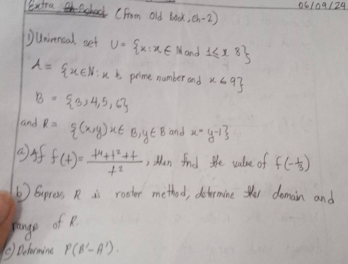 06109/24 
Sentra School (From old book,ch-2) 
Dunirercal set U= x:x∈ N and 1≤ x8
A= x∈ N:x^k prime number and x≤ 9
B= 3,4,5,6
and R= (x,y)u∈ B,y∈ B and x=y-1
()Af
f(t)= (t^4+t^2+t)/t^2  , then find the value of f(- 1/3 )
() Eupress R is rootor method, determine te domain and 
pange of R. 
⑤) Deformine P(B'-A')