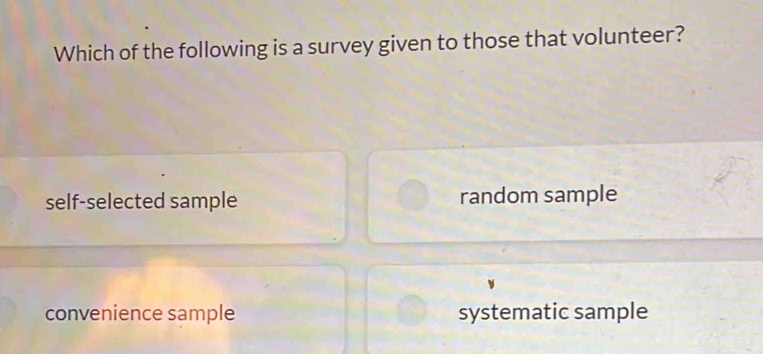 Which of the following is a survey given to those that volunteer?
self-selected sample random sample
convenience sample systematic sample