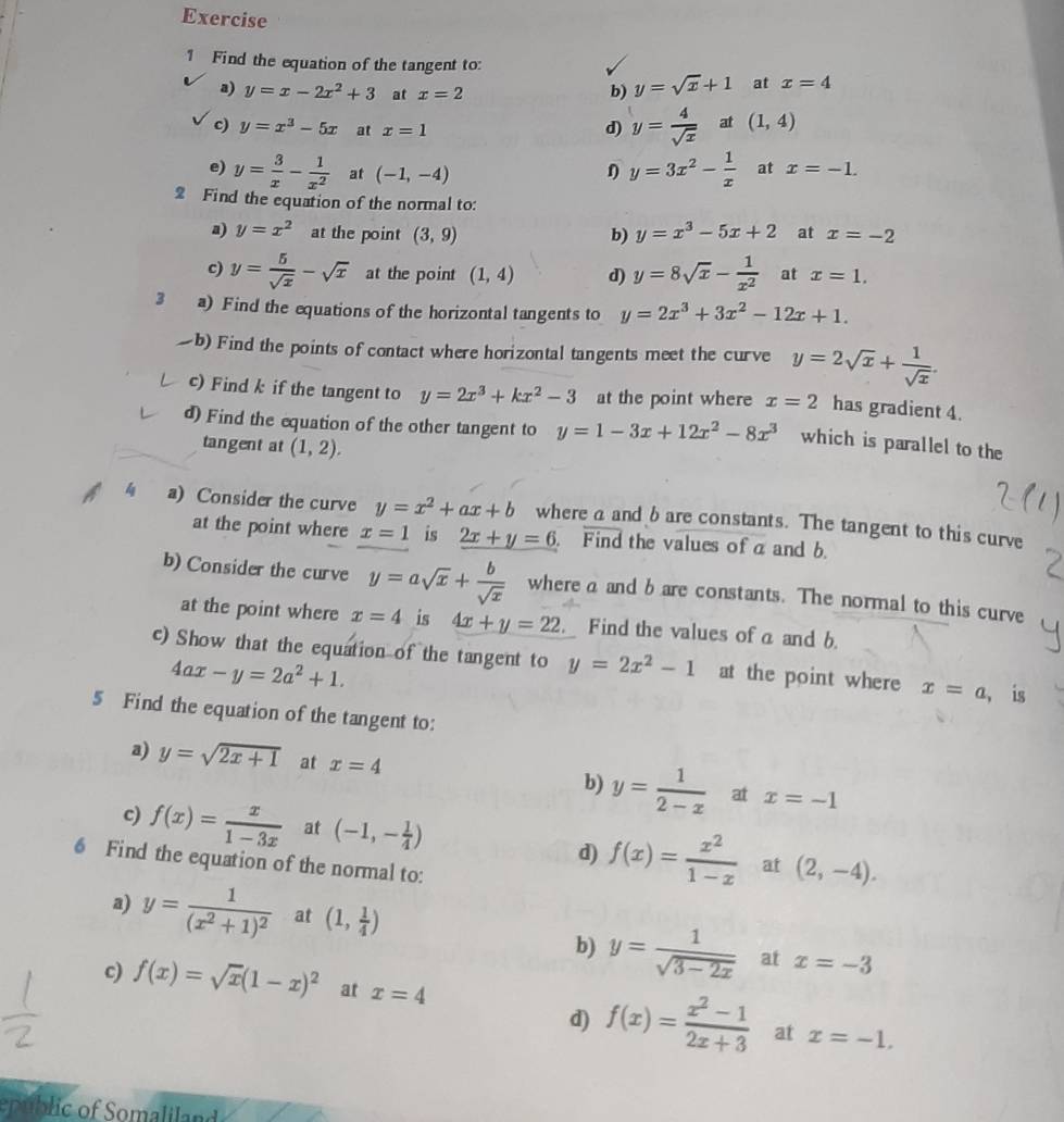 Find the equation of the tangent to:
a) y=x-2x^2+3 at x=2
b) y=sqrt(x)+1 at x=4
c) y=x^3-5x at x=1 d) y= 4/sqrt(x)  at (1,4)
e) y= 3/x - 1/x^2  at (-1,-4)
y=3x^2- 1/x  at x=-1.
2 Find the equation of the normal to:
a) y=x^2 at the point (3,9) b) y=x^3-5x+2 at x=-2
c) y= 5/sqrt(x) -sqrt(x) at the point (1,4) d) y=8sqrt(x)- 1/x^2  at x=1.
3 a) Find the equations of the horizontal tangents to y=2x^3+3x^2-12x+1. b) Find the points of contact where horizontal tangents meet the curve y=2sqrt(x)+ 1/sqrt(x) .
c) Find k if the tangent to y=2x^3+kx^2-3 at the point where x=2 has gradient 4.
d) Find the equation of the other tangent to y=1-3x+12x^2-8x^3 which is parallel to the
tangent at (1,2).
4 a) Consider the curve y=x^2+ax+b where a and b are constants. The tangent to this curve
at the point where x=1 is 2x+y=6 Find the values ofa and b
b) Consider the curve y=asqrt(x)+ b/sqrt(x)  where a and b are constants. The normal to this curve
at the point where x=4 is 4x+y=22 Find the values of a and b.
c) Show that the equation of the tangent to y=2x^2-1 at the point where x=a , is
4ax-y=2a^2+1.
5 Find the equation of the tangent to:
a) y=sqrt(2x+1) at x=4 b) y= 1/2-x  at x=-1
c) f(x)= x/1-3x  at (-1,- 1/4 )
d) f(x)= x^2/1-x  at (2,-4).
6 Find the equation of the normal to:
a) y=frac 1(x^2+1)^2 at (1, 1/4 )
b) y= 1/sqrt(3-2x)  at x=-3
c) f(x)=sqrt(x)(1-x)^2 at x=4
d) f(x)= (x^2-1)/2x+3  at x=-1,
epublic of Somaliland