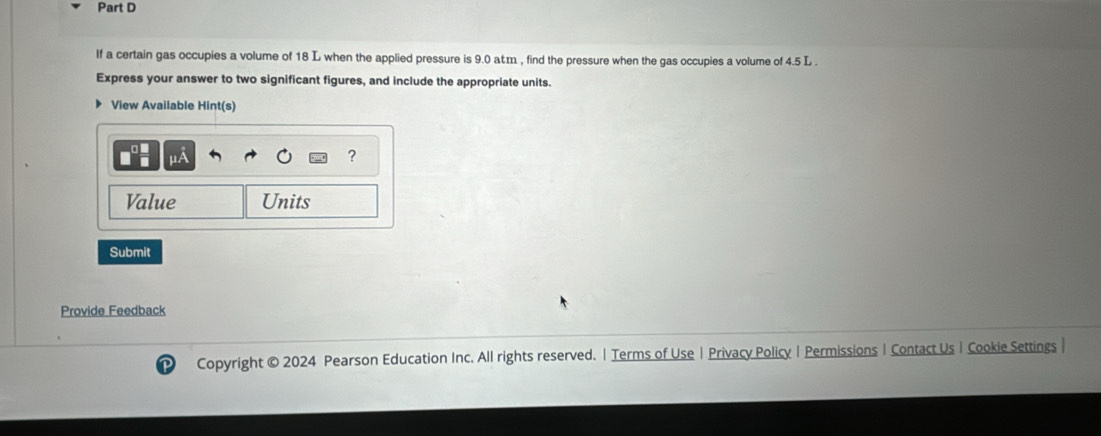 If a certain gas occupies a volume of 18 L when the applied pressure is 9.0 atm , find the pressure when the gas occupies a volume of 4.5 L. 
Express your answer to two significant figures, and include the appropriate units. 
View Available Hint(s) 
? 
Value Units 
Submit 
Provide Feedback 
Copyright © 2024 Pearson Education Inc. All rights reserved. | Terms of Use | Privacy Policy | Permissions| Contact Us | Cookie Settings |