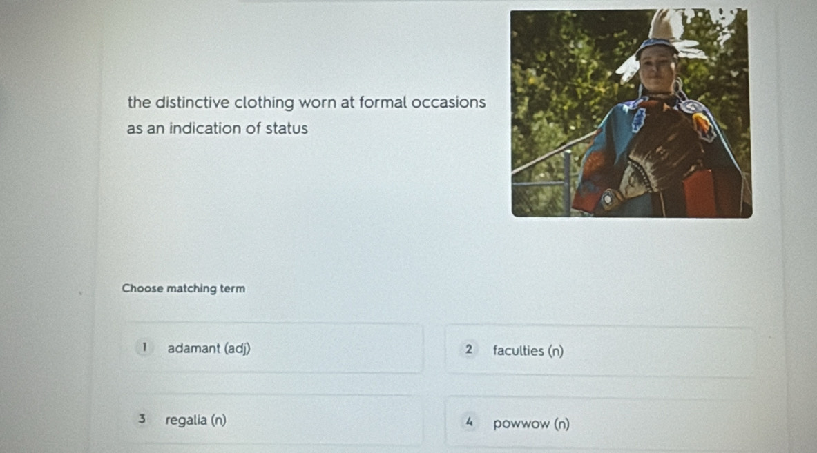 the distinctive clothing worn at formal occasions
as an indication of status
Choose matching term
1 adamant (adj) 2 faculties (n)
3 regalia (n) 4 powwow (n)