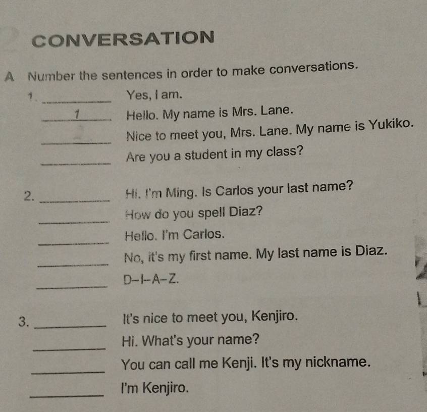 CONVERSATION 
A Number the sentences in order to make conversations. 
1. _Yes, I am. 
_1 Hello. My name is Mrs. Lane. 
_ 
Nice to meet you, Mrs. Lane. My name is Yukiko. 
_Are you a student in my class? 
2._ 
Hi. I'm Ming. Is Carlos your last name? 
_ 
How do you spell Diaz? 
_ 
Hello. I'm Carlos. 
_ 
No, it's my first name. My last name is Diaz. 
_ 
D-I--A-Z. 
3. _It's nice to meet you, Kenjiro. 
_ 
Hi. What's your name? 
_ 
You can call me Kenji. It's my nickname. 
_I'm Kenjiro.