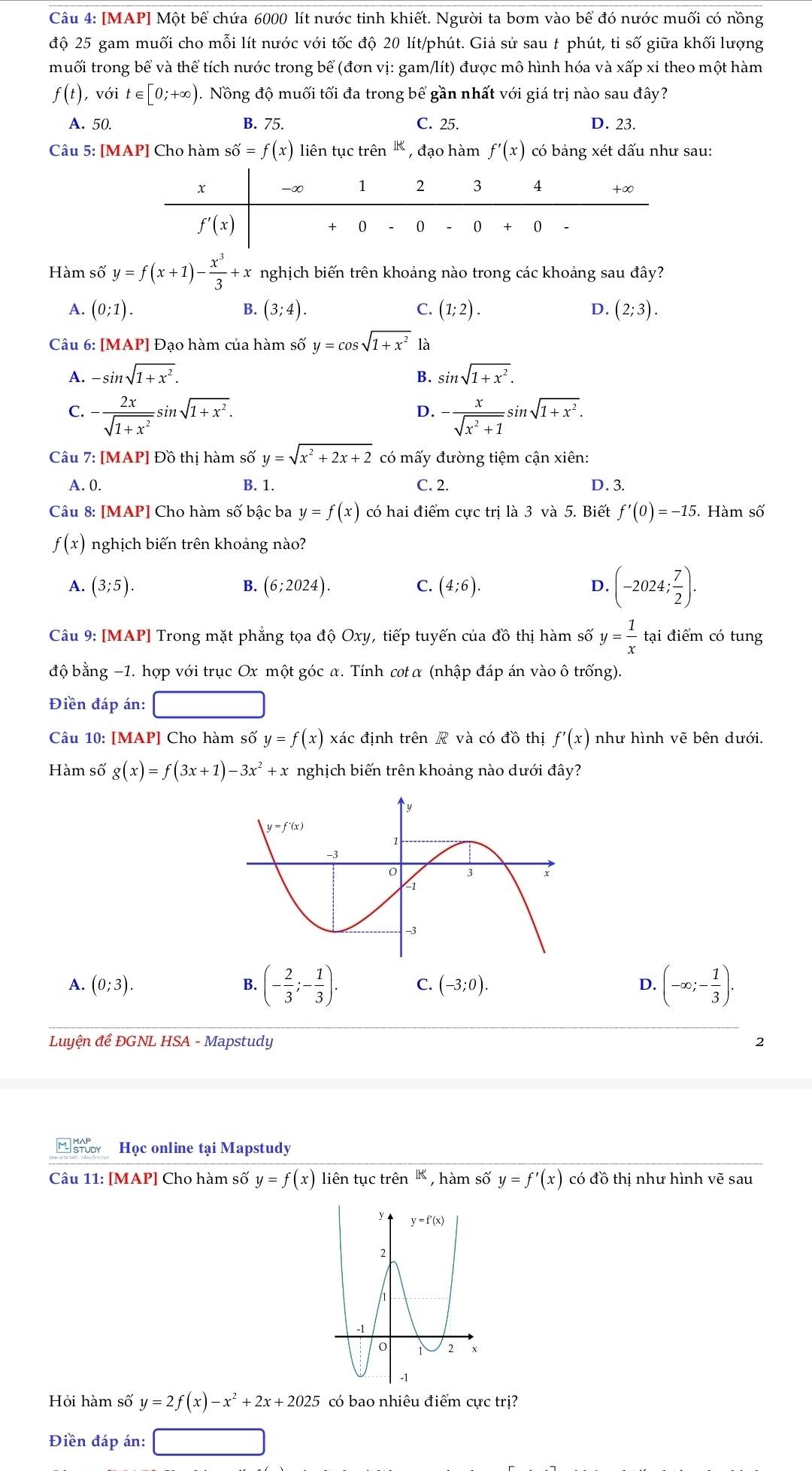 [MAP] Một bể chứa 6000 lít nước tinh khiết. Người ta bơm vào bể đó nước muối có nồng
độ 25 gam muối cho mỗi lít nước với tốc độ 20 lít/phút. Giả sử sau t phút, tỉ số giữa khối lượng
muối trong bể và thể tích nước trong bể (đơn vị: gam/lít) được mô hình hóa và xấp xỉ theo một hàm
f(t) , với t∈ [0;+∈fty ). Nồng độ muối tối đa trong bể gần nhất với giá trị nào sau đây?
A. 50. B. 75. C. 25. D. 23.
Câu 5: [MAP] Cho hàm shat o=f(x) liên tục trên  , đạo hàm f'(x) có bảng xét dấu như sau:
Hàm số y=f(x+1)- x^3/3 +x nghịch biến trên khoảng nào trong các khoảng sau đây?
A. (0;1). B. (3;4). C. (1;2). D. (2;3).
Câu 6: [MAP] Đạo hàm của hàm số y=cos sqrt(1+x^2) là
A. -sin sqrt(1+x^2). B. sin sqrt(1+x^2).
C. - 2x/sqrt(1+x^2) sin sqrt(1+x^2). - x/sqrt(x^2+1) sin sqrt(1+x^2).
D.
Câu 7: [MAP] Đồ thị hàm số y=sqrt(x^2+2x+2) có mấy đường tiệm cận xiên:
A. 0. B. 1. C. 2. D. 3.
Câu 8: [MAP] Cho hàm số bậc ba y=f(x) có hai điểm cực trị là 3 và 5. Biết f'(0)=-15. Hàm số
f(x) nghịch biến trên khoảng nào?
A. (3;5). (6;2024). (4;6). D. (-2024; 7/2 ).
B.
C.
Câu 9: [MAP] Trong mặt phẳng tọa độ Oxy, tiếp tuyến của đồ thị hàm số y= 1/x  tại điểm có tung
độ bằng −1. hợp với trục Ox một góc α. Tính cot α (nhập đáp án vào ô trống).
Điền đáp án:
Câu 10: [MAP] Cho hàm số y=f(x) xác định trên R và có đồ thị f'(x) như hình vẽ bên dưới.
Hàm số g(x)=f(3x+1)-3x^2+x nghịch biến trên khoảng nào dưới đây?
A. (0;3). (- 2/3 ;- 1/3 ). C. (-3;0). D. (-∈fty ;- 1/3 ).
B.
Luyện đề ĐGNL HSA - Mapstudy 2
*  Học online tại Mapstudy
Câu 11: [MAP] Cho hàm số y=f(x) liên tục trên  , hàm số y=f'(x) có đồ thị như hình vẽ sau
Hỏi hàm số y=2f(x)-x^2+2x+2025 có bao nhiêu điểm cực trị?
Điền đáp án: