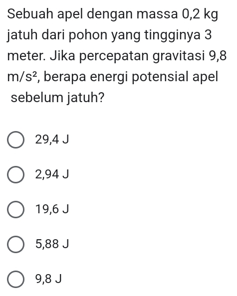 Sebuah apel dengan massa 0,2 kg
jatuh dari pohon yang tingginya 3
meter. Jika percepatan gravitasi 9,8
m/s^2 , berapa energi potensial apel
sebelum jatuh?
29,4 J
2,94 J
19,6 J
5,88 J
9,8 J