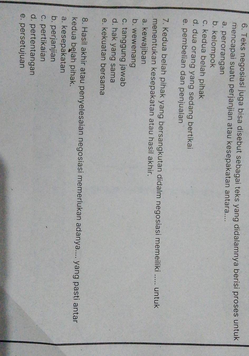 Teks negosiasi juga bisa disebut sebagai teks yang didalamnya berisi proses untuk
mencapai suatu perjanjian atau kesepakatan antara....
a. perorangan
b. kelompok
c. kedua belah pihak
d. dua orang yang sedang bertikai
e. pembelian dan penjualan
7. Kedua belah pihak yang bersangkutan didalm negosiasi memeiliki ..... untuk
menentukan kesepakatan atau hasil akhir.
a. kewajiban
b. wewenang
c. tanggung jawab
d. hak yang sama
e. kekuatan bersama
8. Hasil akhir atau penyelesaian negosiasi memerlukan adanya.... yang pasti antar
kedua belah pihak.
a. kesepakatan
b. perjanjian
c. pertikaian
d. pertentangan
e. persetujuan