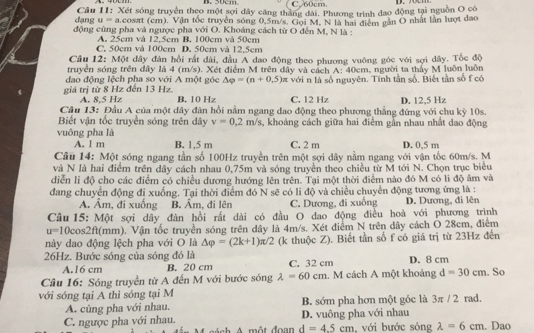 B. 50cm. C, 60cm.
D. 70cm.
Câu 11: Xét sóng truyền theo một sợi dây căng thăng dài. Phương trình dao động tại nguồn O có
dạng u= a.cosπt (cm). Vận tốc truyền sóng 0,5m/s. Gọi M, N là hai điểm gần O nhất lần lượt dao
động cùng pha và ngược pha với O. Khoảng cách từ O đến M, N là :
A. 25cm và 12,5cm B. 100cm và 50cm
C. 50cm và 100cm D. 50cm và 12,5cm
Câu 12: Một dây đàn hồi rất dài, đầu A dao động theo phương vuông góc với sợi dây. Tốc độ
truyền sóng trên dây là 4 (m/s). Xét điểm M trên dây và cách A: 40cm, người ta thấy M luôn luôn
dao động lệch pha so với A một góc △ varphi =(n+0,5) π với n là số nguyên. Tính tần số. Biết tần số f có
giá trị từ 8 Hz đến 13 Hz.
A. 8,5 Hz B. 10 Hz C. 12 Hz D. 12,5 Hz
Câu 13: Đầu A của một dây đàn hồi nằm ngang dao động theo phương thẳng đứng với chu kỳ 10s.
Biết vận tốc truyền sóng trên dây v=0,2m/s 3, khoảng cách giữa hai điểm gần nhau nhất dao động
vuông pha là
A. 1 m B. 1,5 m C. 2 m D. 0,5 m
Câu 14: Một sóng ngang tần số 100Hz truyền trên một sợi dây nằm ngang với vận tốc 60m/s. M
và N là hai điểm trên dây cách nhau 0,75m và sóng truyền theo chiều từ M tới N. Chọn trục biểu
diễn li độ cho các điểm có chiều dương hướng lên trên. Tại một thời điểm nào đó M có li độ âm và
đang chuyển động đị xuống. Tại thời điểm đó N sẽ có li độ và chiều chuyển động tương ứng là :
A. Âm, đi xuống B. Âm, đi lên C. Dương, đi xuống D. Dương, đi lên
Câu 15: Một sợi dây đàn hồi rất dài có đầu O dao động điều hoà với phương trình
u=10cos 2ft (mm). Vận tốc truyền sóng trên dây là 4m/s. Xét điểm N trên dây cách O 28cm, điểm
này dao động lệch pha với O là △ varphi =(2k+1)π /2 (k thuộc Z). Biết tần số f có giá trị từ 23Hz đến
26Hz. Bước sóng của sóng đó là D. 8 cm
A.16 cm B. 20 cm C. 32 cm
Câu 16: Sóng truyền từ A đến M với bước sóng lambda =60cm.  M cách A một khoảng d=30cm. So
với sóng tại A thì sóng tại M
A. cùng pha với nhau. B. sớm pha hơn một góc là 3π / 2 rad.
C. ngược pha với nhau. D. vuông pha với nhau
*  mộ t đoan d=4.5cm , với bước sóng lambda =6cm. Dao