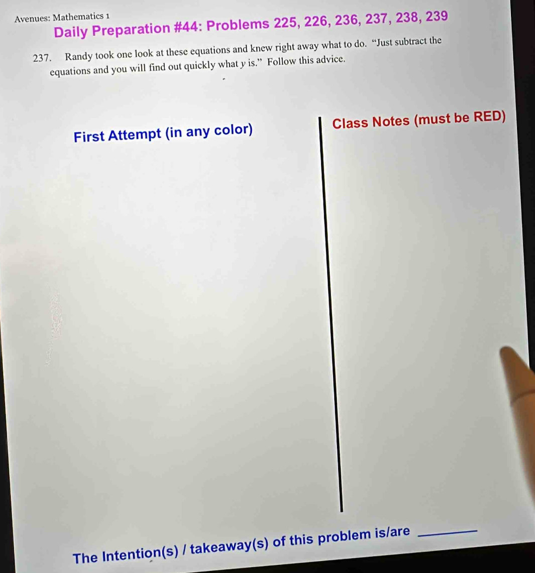 Avenues: Mathematics 1 
Daily Preparation #44: Problems 225, 226, 236, 237, 238, 239
237. Randy took one look at these equations and knew right away what to do. “Just subtract the 
equations and you will find out quickly what y is.” Follow this advice. 
First Attempt (in any color) Class Notes (must be RED) 
The Intention(s) / takeaway(s) of this problem is/are 
_