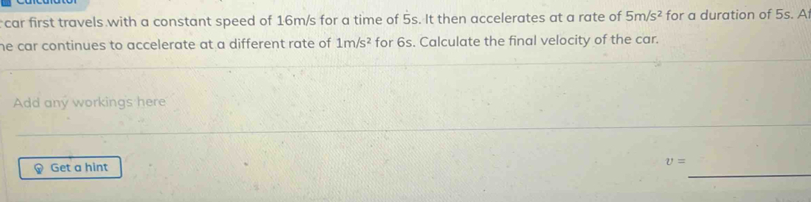 car first travels with a constant speed of 16m/s for a time of 5s. It then accelerates at a rate of 5m/s^2 for a duration of 5s. A 
he car continues to accelerate at a different rate of . 1m/s^2 for 6s. Calculate the final velocity of the car. 
Add any workings here
v=
_ 
Get a hint