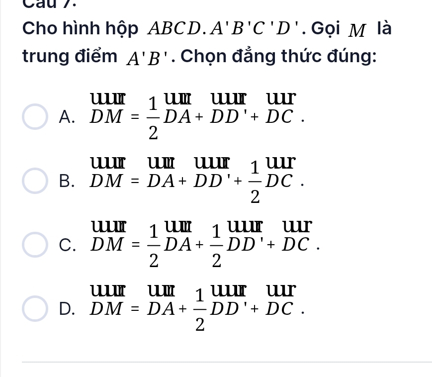 Cau 7.
Cho hình hộp ABCD. A'B'C'D'. Gọi M là
trung điểm A'B'. Chọn đẳng thức đúng:
A. beginarrayr UIII DMendarray = 1/2 beginarrayr UII DA+DD'+DC.endarray
B. beginarrayr UIII DM=DA+DD'+ 1/2 DC.endarray
C. beginarrayr uur DMendarray = 1/2 beginarrayr um DA+ 1/2 DD' DC.endarray
D. beginarrayr UIII DM=DA+ 1/2 DD'+DC.endarray