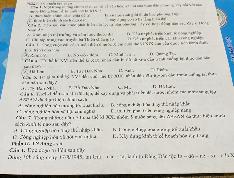 Phần I. TN nhiều lựa chọn
Cầu 1. Một trong những chính sách cai trị về văn hóa, xã hội của thực dân phương Tây đối với các
nước Đông Nam Á từ cuối thế kĩ XIX là
A. thực hiện chính sách chia để trị B. cử học sinh giỏi đi du học phương Tây.
C. thực hiện chính sách ngu dân. D. xây dựng cơ sở hạ tầng hiện đại.
Cầu 2. Tiếp sau các cuộc phát kiến địa lý, tư bản phương Tây có hoạt động nào sau đây ở Đông
Nam Á?
A. Xâm nhập thị trường và xâm lược thuộc địa B. Đầu tư phát triển kinh tế nông nghiệp
C. Chỉ tập trung vào truyền bá Thiên chúa giáo D. Đầu tư phát triển các khu công nghiệp
Câu 3. Công cuộc cải cách toàn diện ở nước Xiêm cuối thế kỉ XIX chủ yếu được tiến hành dưới
thời trị vì của vua
A. Rama V. B. Nô -rô - đôm. C. Minh Trị . D. Quang Tự.
Câu 4. Từ thế kỉ XVI đến thế kỉ XIX, nhân dân In-đô-nê-xi-a đấu tranh chống lại thực dân nào
sau dây?
A. Hà Lan. B. Tây Ban Nha. C. Anh. D. Pháp.
Câu 5. Từ giữa thế kỷ XVI đến cuối thế kỷ XIX, nhân dân Phi-líp-pin đấu tranh chống lại thực
dân nào sau đây?
A. Tây Ban Nha. B. Bồ Đào Nha. C. Mĩ. D. Hà Lan.
Câu 6. Thời kì đầu sau khi độc lập, để xây dựng và phát triển đất nước, nhóm các nước sáng lập
ASEAN đã thực hiện chính sách
A. công nghiệp hóa hướng tới xuất khẩu. B. công nghiệp hóa thay thế nhập khẩu
C. công nghiệp hóa xã hội chủ nghĩa. D. ưu tiên phát triển công nghiệp nặng
Câu 7. Trong những năm 70 của thế kỉ XX, nhóm 5 nước sáng lập ASEAN đã thực hiện chính
sách kinh tế nào sau dây?
A. Công nghiệp hóa thay thế nhập khẩu. B. Công nghiệp hóa hướng tới xuất khẩu.
C. Công nghiệp hóa xã hội chủ nghĩa. D. Xây dựng kinh tế kế hoạch hóa tập trung
Phần II. TN đúng - sai
Câu 1: Đọc đoạn tư liệu sau đây:
Đúng 10h sáng ngày 17/8/1945, tại Gia - các - ta, lãnh tụ Đảng Dân tộc In - đô - nê - xi - a là X