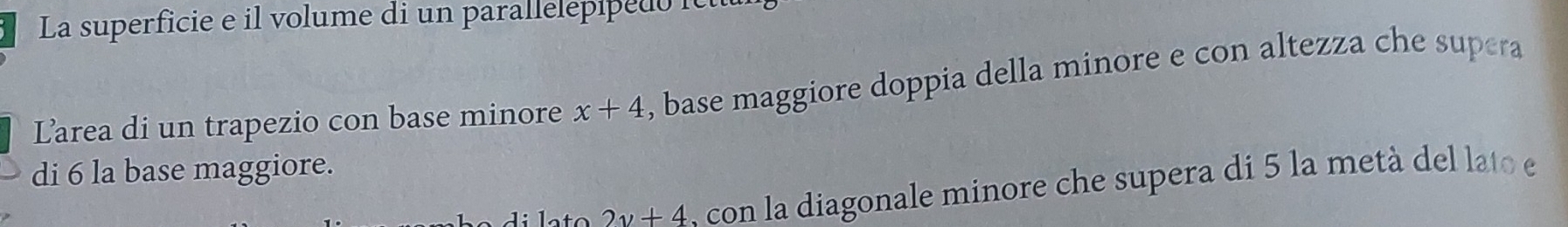 La superficie e il volume di un parallelepip e it 
Larea di un trapezio con base minore x+4 , base maggiore doppia della minore e con altezza che supera 
di 6 la base maggiore.
2y+4 con la diagonale minore che supera di 5 la metà del lato e