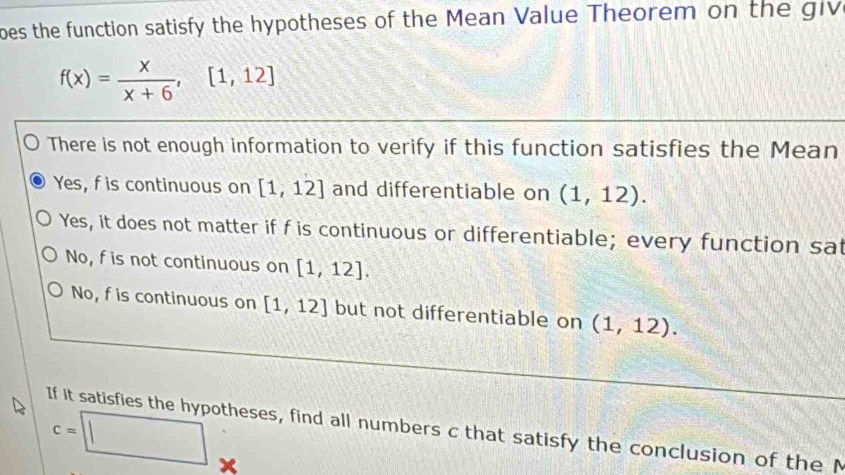 oes the function satisfy the hypotheses of the Mean Value Theorem on the giv
f(x)= x/x+6 , [1,12]
There is not enough information to verify if this function satisfies the Mean
Yes, f is continuous on [1,12] and differentiable on (1,12).
Yes, it does not matter if f is continuous or differentiable; every function sat
No, fis not continuous on [1,12].
No, f is continuous on [1,12] but not differentiable on (1,12).
c=□
If it satisfies the hypotheses, find all numbers c that satisfy the conclusion of the M