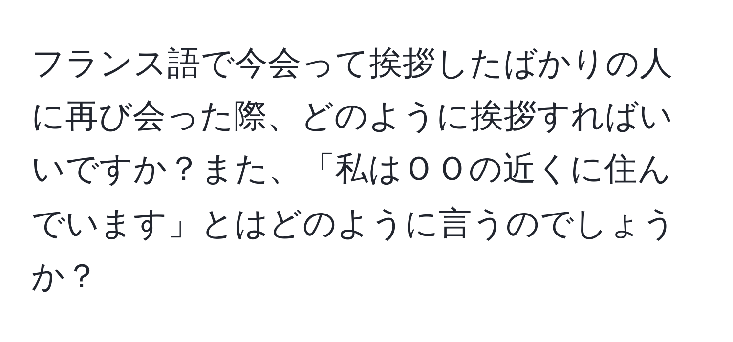 フランス語で今会って挨拶したばかりの人に再び会った際、どのように挨拶すればいいですか？また、「私はＯＯの近くに住んでいます」とはどのように言うのでしょうか？