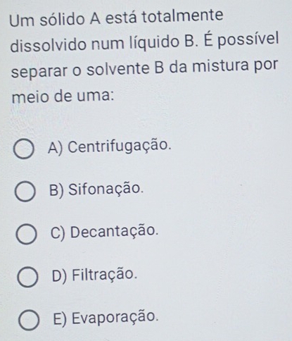 Um sólido A está totalmente
dissolvido num líquido B. É possível
separar o solvente B da mistura por
meio de uma:
A) Centrifugação.
B) Sifonação.
C) Decantação.
D) Filtração.
E) Evaporação.