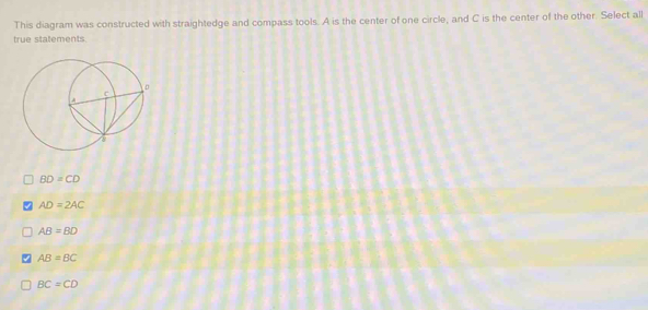 This diagram was constructed with straightedge and compass tools. A is the center of one circle, and C is the center of the other. Select all
true statements
BD=CD
AD=2AC
AB=BD
AB=BC
BC=CD