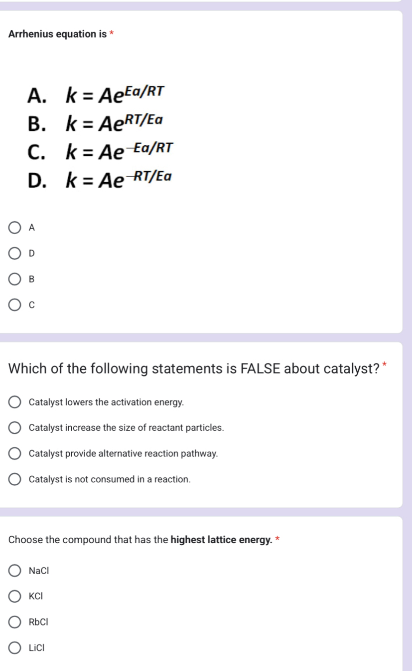 Arrhenius equation is *
A. k=Ae^(Ea/RT)
B. k=Ae^(RT/Ea)
C. k=Ae^(-Ea/RT)
D. k=Ae^(-RT/Ea)
A
D
B
C
Which of the following statements is FALSE about catalyst? *
Catalyst lowers the activation energy.
Catalyst increase the size of reactant particles.
Catalyst provide alternative reaction pathway.
Catalyst is not consumed in a reaction.
Choose the compound that has the highest lattice energy. *
NaCl
KCl
RbCl
LiCl