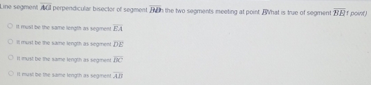 Line segment overline AG perpendicular bisector of segment overline BDh the two segments meeting at point Ahat is true of segment overline BE point)
It muist be the same length as segment overline EA
It must be the same length as segment overline DE
It must be the same length as segment overline BC
It must be the same length as segment overline AB