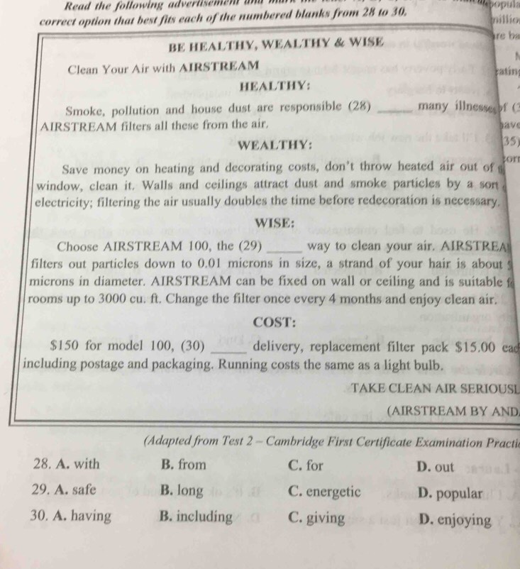 Read the following advertisemen an
correct option that best fits each of the numbered blanks from 28 to 30. millio
BE HEALTHY, WEALTHY & WISE re b
Clean Your Air with AIRSTREAM ratin
HEALTHY:
Smoke, pollution and house dust are responsible (28) _many illnesse of (3
AIRSTREAM filters all these from the air. gave
WEALTHY: 35)
Save money on heating and decorating costs, don't throw heated air out of s ton
window, clean it. Walls and ceilings attract dust and smoke particles by a sort
electricity; filtering the air usually doubles the time before redecoration is necessary.
WISE:
Choose AIRSTREAM 100, the (29) _way to clean your air. AIRSTREA!
filters out particles down to 0.01 microns in size, a strand of your hair is about s
microns in diameter. AIRSTREAM can be fixed on wall or ceiling and is suitable f
rooms up to 3000 cu. ft. Change the filter once every 4 months and enjoy clean air.
COST:
$150 for model 100, (30) _delivery, replacement filter pack $15.00 ead
including postage and packaging. Running costs the same as a light bulb.
TAKE CLEAN AIR SERIOUSL
(AIRSTREAM BY AND
(Adapted from Test 2 - Cambridge First Certificate Examination Practic
28. A. with B. from C. for D. out
29. A. safe B. long C. energetic D. popular
30. A. having B. including C. giving D. enjoying