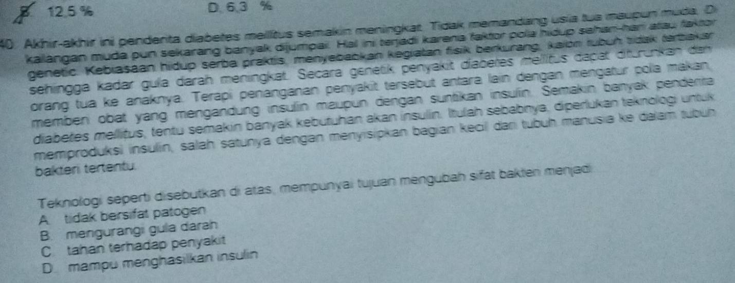 z 12.5 % D. 6.3 %
40. Akhir-akhir ini penderita diabetes melltus semakin meningkar. Tidak memandang usia tua maupun muda. Di
kalangan muda pun sekarang banyak dijumpai. Hal ini terjadi karena faktor pola hidup sehan-han atau faktor
genetic. Kebiasaan hidup serba praktis, menyebaokan kegiatan fisik berkurang, kaion rubuh tidak terbakar
sehingga kadar gula darah meningkat. Secara genetik penyakit diabetes mellitus dapat ditürünkan dan
orang tua ke anaknya. Terapi penanganan penyakit tersebut antara lain dengan mengatur pola makan
memben obat yang mengandung insulín maupun dengan suntikan insulin. Semakin banyak penderita
diabetes mellitus, tentu semakin banyak kebutuhan akan insulín. Itulah sebabnya, diperlukan teknologi untuk
memproduksi insulin, salah satunya dengan menyisipkan bagian kecil dar tubuḥ manusia ke dalam tubüh
bakteri tertentu.
Teknollogi seperti disebutkan di atas, mempunyai tujuan mengubah sifät bakten menjadi
A tidak bersifat patogen
B. mengurangi gula darah
C tahan terhadap penyakit
D mampu menghasilkan insulin