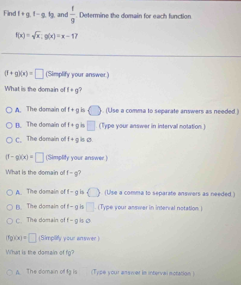 Find f+g, f-g, fg , and  f/g  Determine the domain for each function
f(x)=sqrt(x); g(x)=x-17
(f+g)(x)=□ (Simplify your answer.)
What is the domain of f+g ?
A. The domain of f+g is  □ . (Use a comma to separate answers as needed.)
B. The domain of f+g is □. (Type your answer in interval notation )
C. The domain of f+g is Ø.
(f-g)(x)=□ (Simplify your answer.)
What is the domain of f-g 7
A. The domain of f -g is  □ . (Use a comma to separate answers as needed.)
B. The domain of f- g is □. (Type your answer in interval notation )
C. The domain of f ∠ O is o
(fg)(x)=□ (Simplify your answer )
What is the domain of fg?
A. The domain of fg is (Type your answer in interval notation )