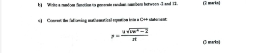 Write a random function to generate random numbers between -2 and 12. (2 marks) 
c) Convert the following mathematical equation into a C ++ statement:
p= (usqrt(vw^4-2))/st 
(3 marks)