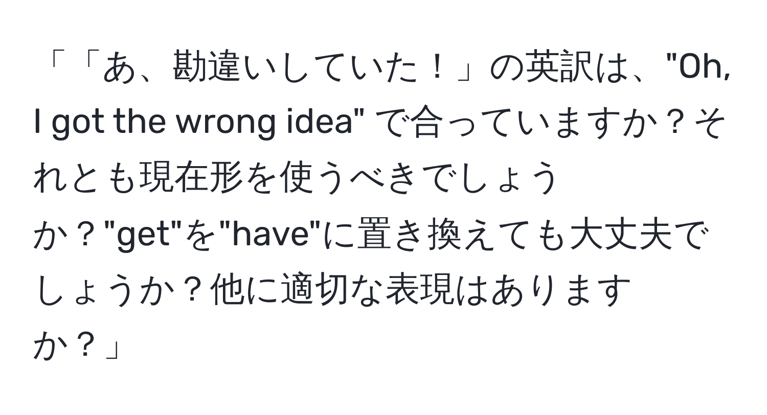 「「あ、勘違いしていた！」の英訳は、"Oh, I got the wrong idea" で合っていますか？それとも現在形を使うべきでしょうか？"get"を"have"に置き換えても大丈夫でしょうか？他に適切な表現はありますか？」