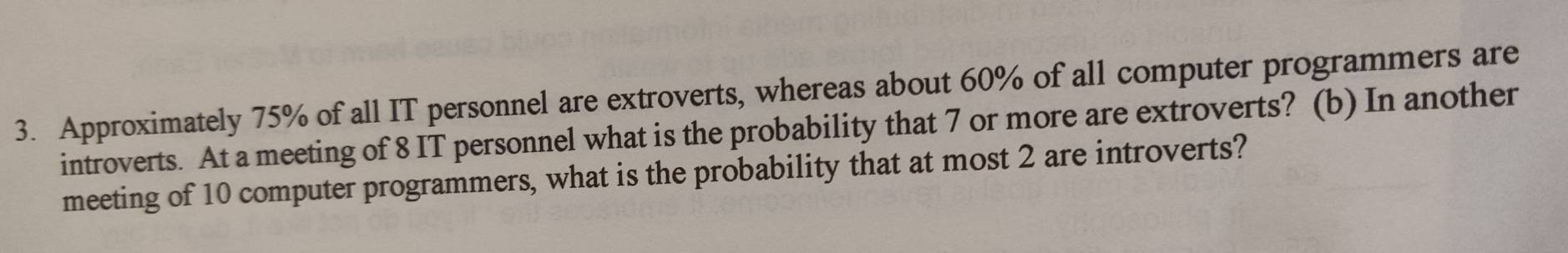 Approximately 75% of all IT personnel are extroverts, whereas about 60% of all computer programmers are 
introverts. At a meeting of 8 IT personnel what is the probability that 7 or more are extroverts? (b) In another 
meeting of 10 computer programmers, what is the probability that at most 2 are introverts?