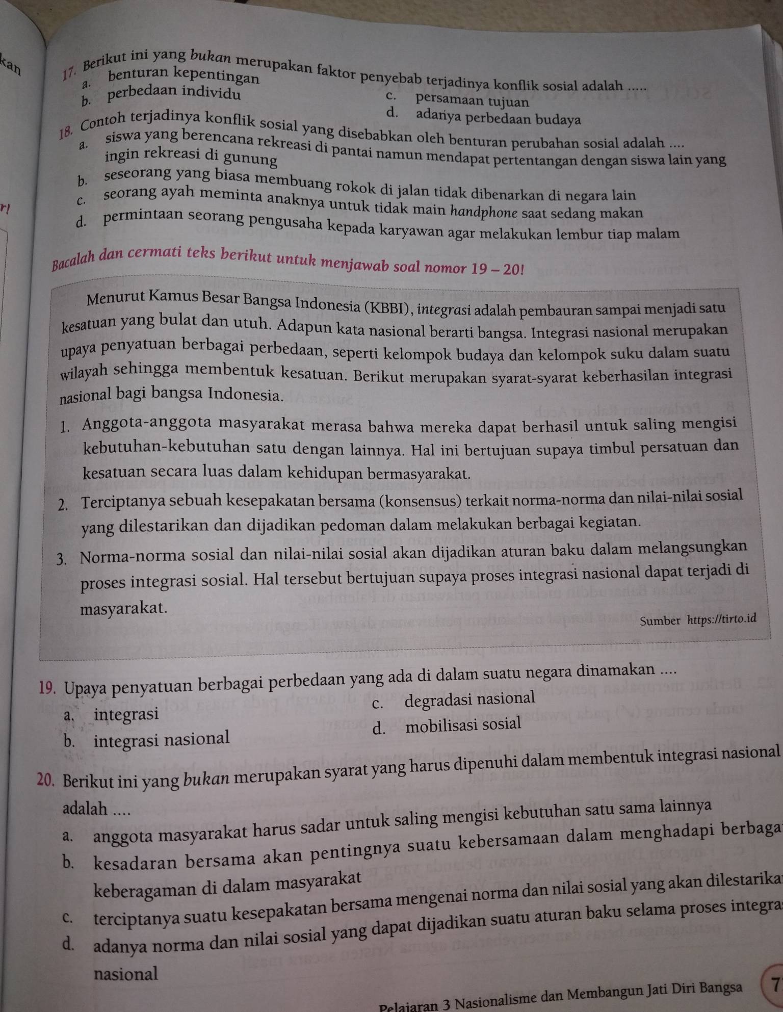 Kan 17. Berikut ini yang bukan merupakan faktor penyebab terjadinya konflik sosial adalah .....
a. benturan kepentingan
b. perbedaan individu
c. persamaan tujuan
d. adanya perbedaan budaya
18. Contoh terjadinya konflik sosial yang disebabkan oleh benturan perubahan sosial adalah ....
a. siswa yang berencana rekreasi di pantai namun mendapat pertentangan dengan siswa lain yang
ingin rekreasi di gunung
b. seseorang yang biasa membuang rokok di jalan tidak dibenarkan di negara lain
r!
c. seorang ayah meminta anaknya untuk tidak main handphone saat sedang makan
d. permintaan seorang pengusaha kepada karyawan agar melakukan lembur tiap malam
Bacalah dan cermati teks berikut untuk menjawab soal nomor 19-20
Menurut Kamus Besar Bangsa Indonesia (KBBI), integrasi adalah pembauran sampai menjadi satu
kesatuan yang bulat dan utuh. Adapun kata nasional berarti bangsa. Integrasi nasional merupakan
upaya penyatuan berbagai perbedaan, seperti kelompok budaya dan kelompok suku dalam suatu
wilayah sehingga membentuk kesatuan. Berikut merupakan syarat-syarat keberhasilan integrasi
nasional bagi bangsa Indonesia.
1. Anggota-anggota masyarakat merasa bahwa mereka dapat berhasil untuk saling mengisi
kebutuhan-kebutuhan satu dengan lainnya. Hal ini bertujuan supaya timbul persatuan dan
kesatuan secara luas dalam kehidupan bermasyarakat.
2. Terciptanya sebuah kesepakatan bersama (konsensus) terkait norma-norma dan nilai-nilai sosial
yang dilestarikan dan dijadikan pedoman dalam melakukan berbagai kegiatan.
3. Norma-norma sosial dan nilai-nilai sosial akan dijadikan aturan baku dalam melangsungkan
proses integrasi sosial. Hal tersebut bertujuan supaya proses integrasi nasional dapat terjadi di
masyarakat.
Sumber https://tirto.id
19. Upaya penyatuan berbagai perbedaan yang ada di dalam suatu negara dinamakan ....
a. integrasi c. degradasi nasional
b. integrasi nasional d. mobilisasi sosial
20. Berikut ini yang bukan merupakan syarat yang harus dipenuhi dalam membentuk integrasi nasional
adalah ....
a. anggota masyarakat harus sadar untuk saling mengisi kebutuhan satu sama lainnya
b. kesadaran bersama akan pentingnya suatu kebersamaan dalam menghadapi berbaga
keberagaman di dalam masyarakat
c. terciptanya suatu kesepakatan bersama mengenai norma dan nilai sosial yang akan dilestarika
d. adanya norma dan nilai sosial yang dapat dijadikan suatu aturan baku selama proses integra
nasional
Pelaiaran 3 Nasionalisme dan Membangun Jati Diri Bangsa 7