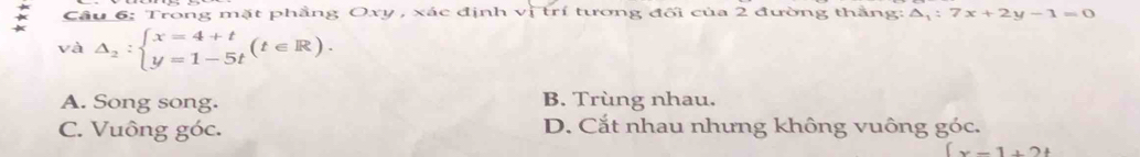 Cầu 6: Trong mặt phẳng Oxy , xác định vị trí tương đối của 2 đường thắng: △ _1:7x+2y-1=0
và △ _2:beginarrayl x=4+t y=1-5tendarray.  (t∈ R).
A. Song song. B. Trùng nhau.
C. Vuông góc. D. Cắt nhau nhưng không vuông góc.
(x-1+2t