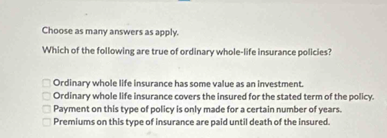 Choose as many answers as apply.
Which of the following are true of ordinary whole-life insurance policies?
Ordinary whole life insurance has some value as an investment.
Ordinary whole life insurance covers the insured for the stated term of the policy.
Payment on this type of policy is only made for a certain number of years.
Premiums on this type of insurance are paid until death of the insured.