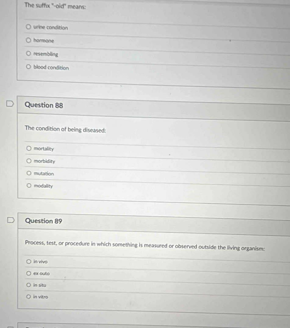 The suffıx "-oid" means:
urine condition
hormone
resembling
blood condition
Question 88
The condition of being diseased:
mortality
morbidity
mutation
modality
Question 89
Process, test, or procedure in which something is measured or observed outside the living organism:
in vivo
ex outo
in situ
in vitro