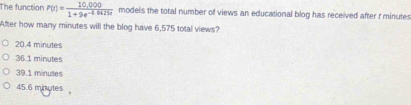 The function P(t)= (10,000)/1+9e^(-0.0625t)  models the total number of views an educational blog has received after t minutes
After how many minutes will the blog have 6,575 total views?
20.4 minutes
36.1 minutes
39.1 minutes
45.6 minutes