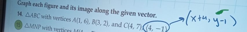Graph each figure and its image along the given vector. 
14. △ ABC with vertices A(1,6), B(3,2) , and C(4,7)(4,-1)
15 △ MNP with vertices M∠