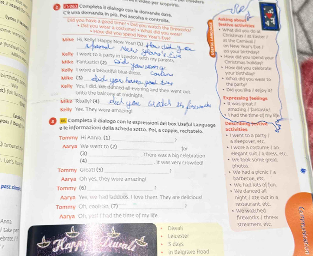 Il vídeo per scoprirlo.
t / stay) for 
se
Aos Completa il dialogo con le domande date.
C'è una domanda in più. Poi ascolta e controlla. Asking about
__(you / ls 
festive actívities
Did you have a good time? • Did you watch the fireworks? What did you do at
_
Did you wear a costume? • What did you wear? Christmas / at Easter /
ome very la
* How did you spend New Year's Eve?
at the Carnival /
_
_
Mike Hi, Kelly! Happy New Year! (1)_ _on New Year's Eve /
_
on your birthday?
How did you spend your
_
_e  festival to Mier
Kelly I went to a party in London with my parents.
Mike Fantastic! (2) Christmas holiday?
_
How did you celebrate
Kelly I wore a beautiful blue dress. _your birthday?
Mike (3)_
What did you wear to
_birthday pa . We
the party?
Kelly Yes, I did. We danced all evening and then went out Did you like / enjoy it?
_
) for lun
onto the balcony at midnight. Expressing feelings
Mike Really? (4) _It was great /
Kelly Yes. They were amazing! amazing / fantastic!
_(ask)
I had the time of my life
e Completa il dialogo con le espressioni del box Useful Language Describing
you I buy  
e le informazioni della scheda sotto. Poi, a coppie, recitatelo. activities
I went to a party !
Tommy Hi Aarya. (1)_ a sleepover, etc.
?
) around th
_
Aarya We went to (2)_ for I wore a costume / an
(3)_ . There was a big celebration elegant suit / a dress, etc.
. Let's buy 
(4)_ . It was very crowded! We took some great
photos.
Tommy Great! (5)_ ? We had a picnic / a
Aarya Oh yes, they were amazing! barbecue, etc.
past simp Tommy (6)_ ?
We had lots of fun.
We danced all
Aarya Yes, we had laddoos. I love them. They are delicious! night / ate out in a
Tommy Oh, cool! So, (7)_ ? restaurant, etc.
We watched
Aarya Oh, yes! I had the time of my life.
Anna
fireworks / threw
/take par Diwali
streamers, etc. 5
ebrate / ? Leicester
?
5 days
in Belgrave Road