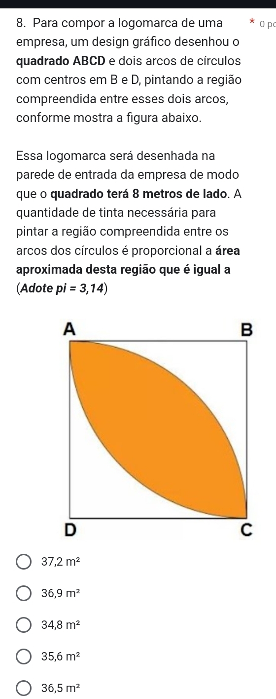 Para compor a logomarca de uma 0 p
empresa, um design gráfico desenhou o
quadrado ABCD e dois arcos de círculos
com centros em B e D, pintando a região
compreendida entre esses dois arcos,
conforme mostra a figura abaixo.
Essa logomarca será desenhada na
parede de entrada da empresa de modo
que o quadrado terá 8 metros de lado. A
quantidade de tinta necessária para
pintar a região compreendida entre os
arcos dos círculos é proporcional a área
aproximada desta região que é igual a
(Adote pi=3,14)
37,2m^2
36,9m^2
34,8m^2
35,6m^2
36,5m^2