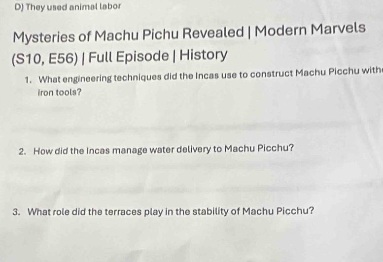 They used animal labor 
Mysteries of Machu Pichu Revealed | Modern Marvels 
(S10, E56) | Full Episode | History 
1. What engineering techniques did the Incas use to construct Machu Picchu with 
iron tools? 
2. How did the Incas manage water delivery to Machu Picchu? 
3. What role did the terraces play in the stability of Machu Picchu?